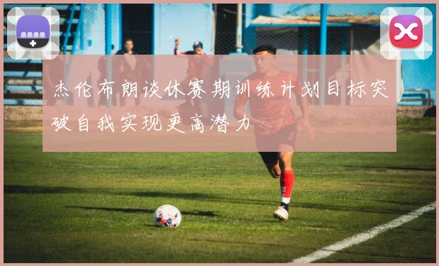 杰伦布朗谈休赛期训练计划目标突破自我实现更高潜力