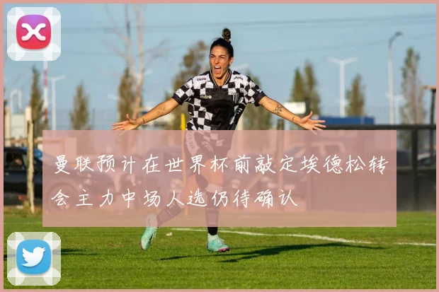 曼联预计在世界杯前敲定埃德松转会主力中场人选仍待确认