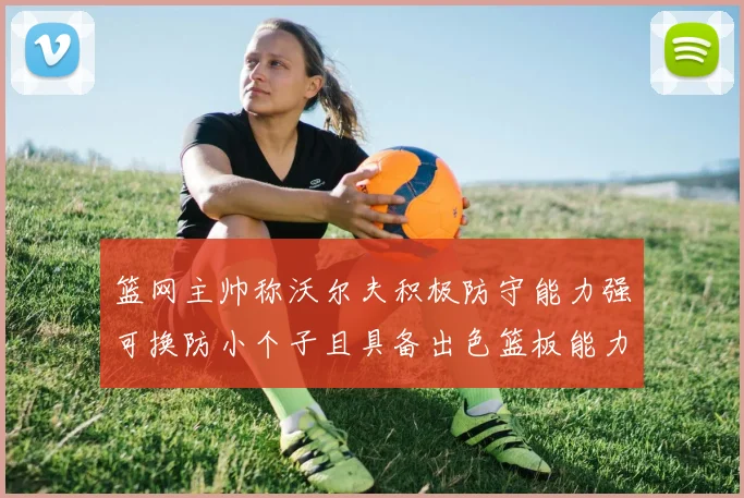 篮网主帅称沃尔夫积极防守能力强可换防小个子且具备出色篮板能力