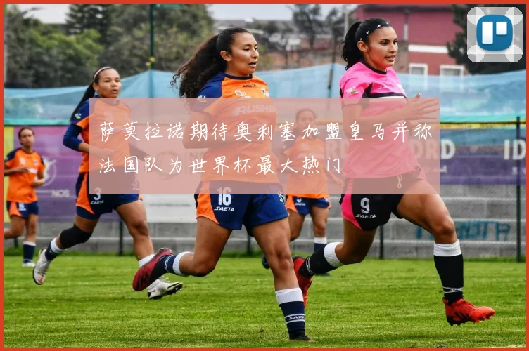 萨莫拉诺期待奥利塞加盟皇马并称法国队为世界杯最大热门