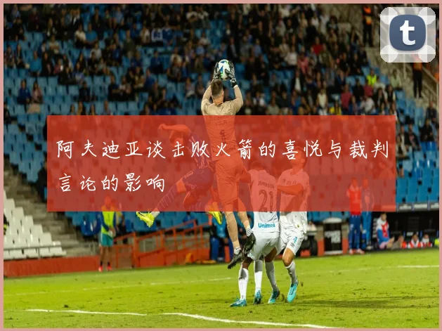 阿夫迪亚谈击败火箭的喜悦与裁判言论的影响