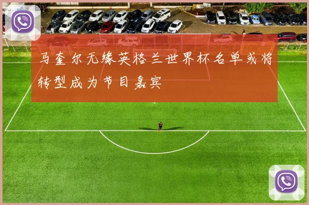 马奎尔无缘英格兰世界杯名单或将转型成为节目嘉宾