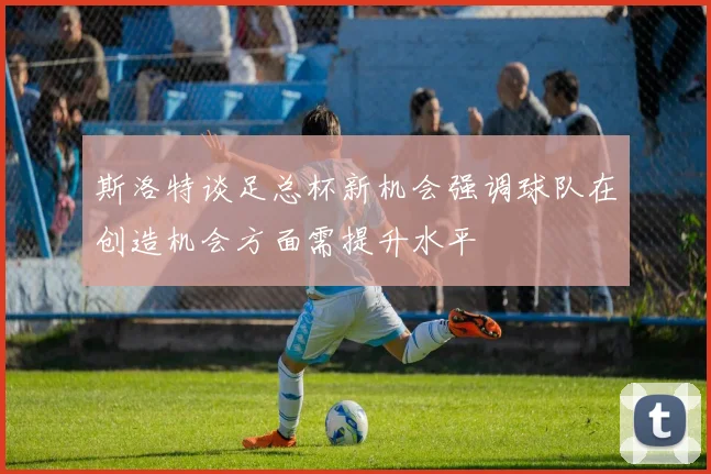 斯洛特谈足总杯新机会强调球队在创造机会方面需提升水平