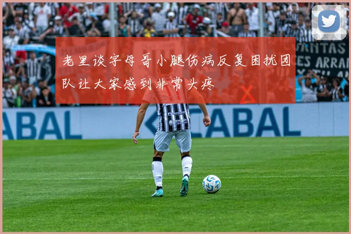 老里谈字母哥小腿伤病反复困扰团队让大家感到非常头疼