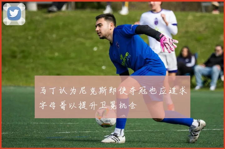 马丁认为尼克斯即使夺冠也应追求字母哥以提升卫冕机会