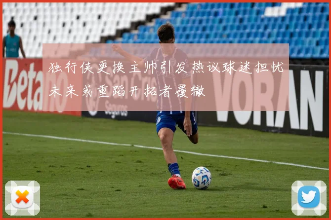 独行侠更换主帅引发热议球迷担忧未来或重蹈开拓者覆辙