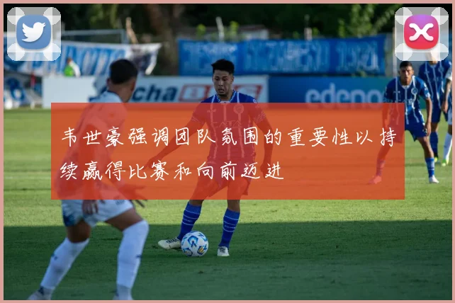 韦世豪强调团队氛围的重要性以持续赢得比赛和向前迈进